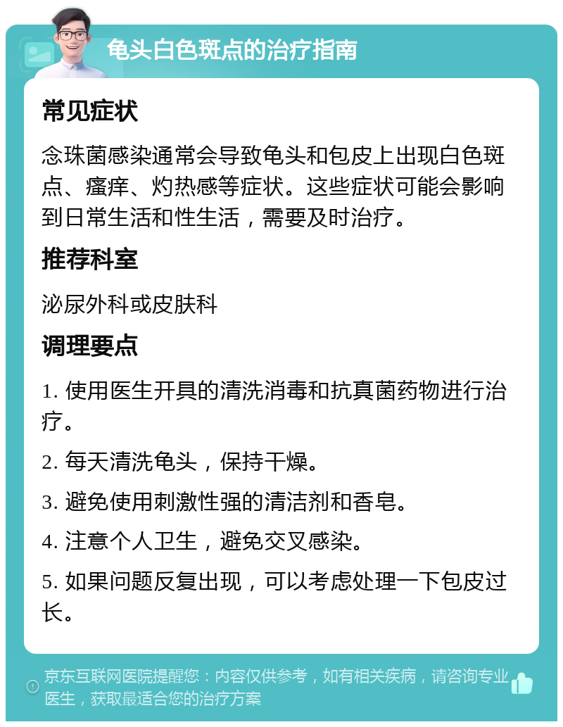 龟头白色斑点的治疗指南 常见症状 念珠菌感染通常会导致龟头和包皮上出现白色斑点、瘙痒、灼热感等症状。这些症状可能会影响到日常生活和性生活，需要及时治疗。 推荐科室 泌尿外科或皮肤科 调理要点 1. 使用医生开具的清洗消毒和抗真菌药物进行治疗。 2. 每天清洗龟头，保持干燥。 3. 避免使用刺激性强的清洁剂和香皂。 4. 注意个人卫生，避免交叉感染。 5. 如果问题反复出现，可以考虑处理一下包皮过长。