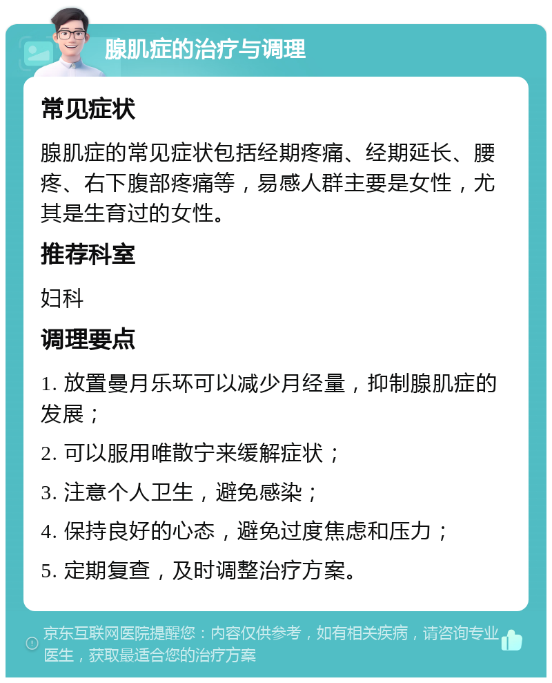 腺肌症的治疗与调理 常见症状 腺肌症的常见症状包括经期疼痛、经期延长、腰疼、右下腹部疼痛等，易感人群主要是女性，尤其是生育过的女性。 推荐科室 妇科 调理要点 1. 放置曼月乐环可以减少月经量，抑制腺肌症的发展； 2. 可以服用唯散宁来缓解症状； 3. 注意个人卫生，避免感染； 4. 保持良好的心态，避免过度焦虑和压力； 5. 定期复查，及时调整治疗方案。