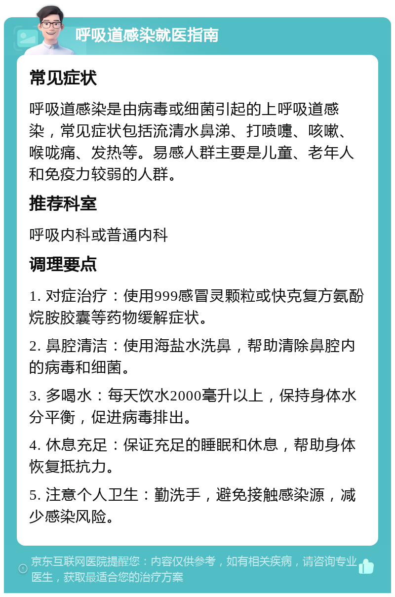 呼吸道感染就医指南 常见症状 呼吸道感染是由病毒或细菌引起的上呼吸道感染，常见症状包括流清水鼻涕、打喷嚏、咳嗽、喉咙痛、发热等。易感人群主要是儿童、老年人和免疫力较弱的人群。 推荐科室 呼吸内科或普通内科 调理要点 1. 对症治疗：使用999感冒灵颗粒或快克复方氨酚烷胺胶囊等药物缓解症状。 2. 鼻腔清洁：使用海盐水洗鼻，帮助清除鼻腔内的病毒和细菌。 3. 多喝水：每天饮水2000毫升以上，保持身体水分平衡，促进病毒排出。 4. 休息充足：保证充足的睡眠和休息，帮助身体恢复抵抗力。 5. 注意个人卫生：勤洗手，避免接触感染源，减少感染风险。