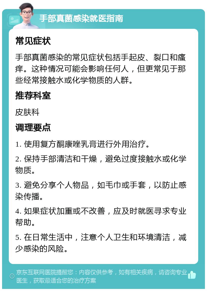 手部真菌感染就医指南 常见症状 手部真菌感染的常见症状包括手起皮、裂口和瘙痒。这种情况可能会影响任何人，但更常见于那些经常接触水或化学物质的人群。 推荐科室 皮肤科 调理要点 1. 使用复方酮康唑乳膏进行外用治疗。 2. 保持手部清洁和干燥，避免过度接触水或化学物质。 3. 避免分享个人物品，如毛巾或手套，以防止感染传播。 4. 如果症状加重或不改善，应及时就医寻求专业帮助。 5. 在日常生活中，注意个人卫生和环境清洁，减少感染的风险。