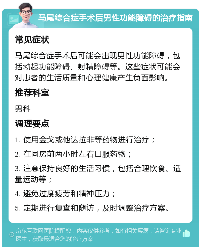 马尾综合症手术后男性功能障碍的治疗指南 常见症状 马尾综合症手术后可能会出现男性功能障碍，包括勃起功能障碍、射精障碍等。这些症状可能会对患者的生活质量和心理健康产生负面影响。 推荐科室 男科 调理要点 1. 使用金戈或他达拉非等药物进行治疗； 2. 在同房前两小时左右口服药物； 3. 注意保持良好的生活习惯，包括合理饮食、适量运动等； 4. 避免过度疲劳和精神压力； 5. 定期进行复查和随访，及时调整治疗方案。