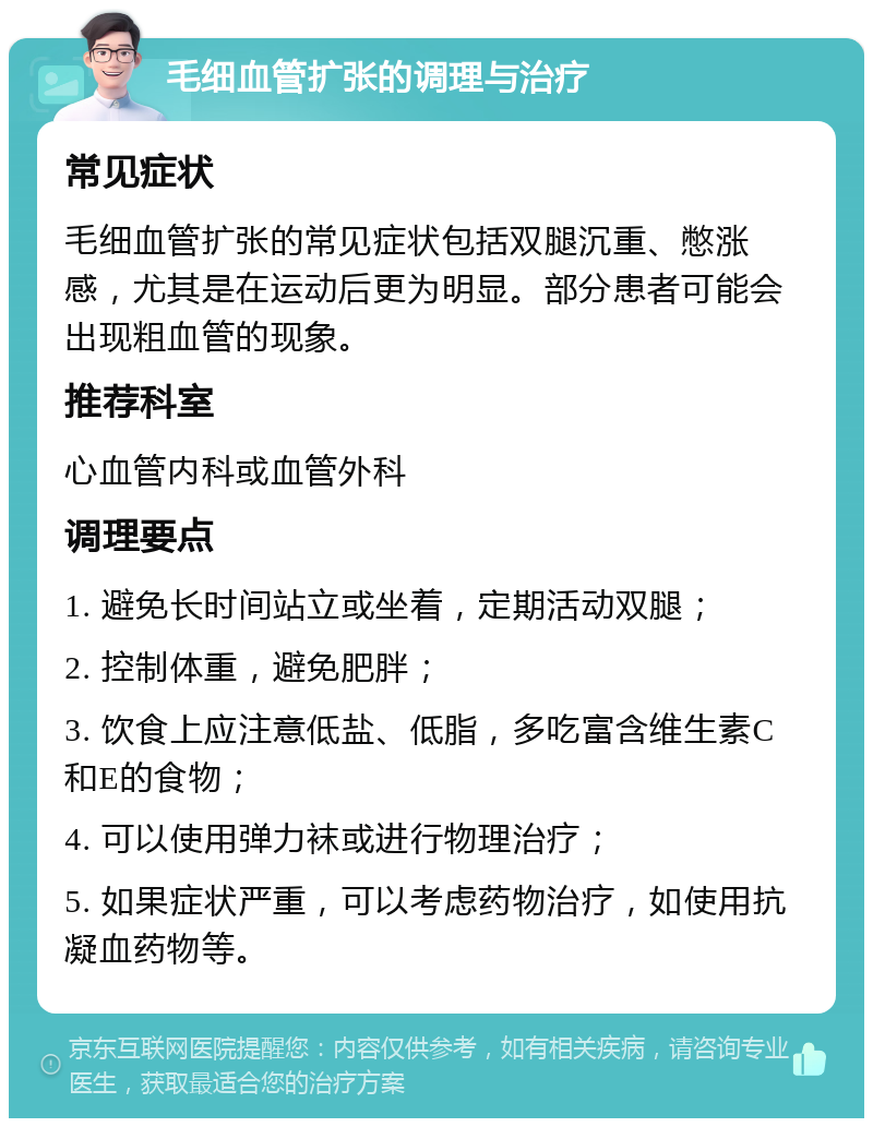 毛细血管扩张的调理与治疗 常见症状 毛细血管扩张的常见症状包括双腿沉重、憋涨感，尤其是在运动后更为明显。部分患者可能会出现粗血管的现象。 推荐科室 心血管内科或血管外科 调理要点 1. 避免长时间站立或坐着，定期活动双腿； 2. 控制体重，避免肥胖； 3. 饮食上应注意低盐、低脂，多吃富含维生素C和E的食物； 4. 可以使用弹力袜或进行物理治疗； 5. 如果症状严重，可以考虑药物治疗，如使用抗凝血药物等。