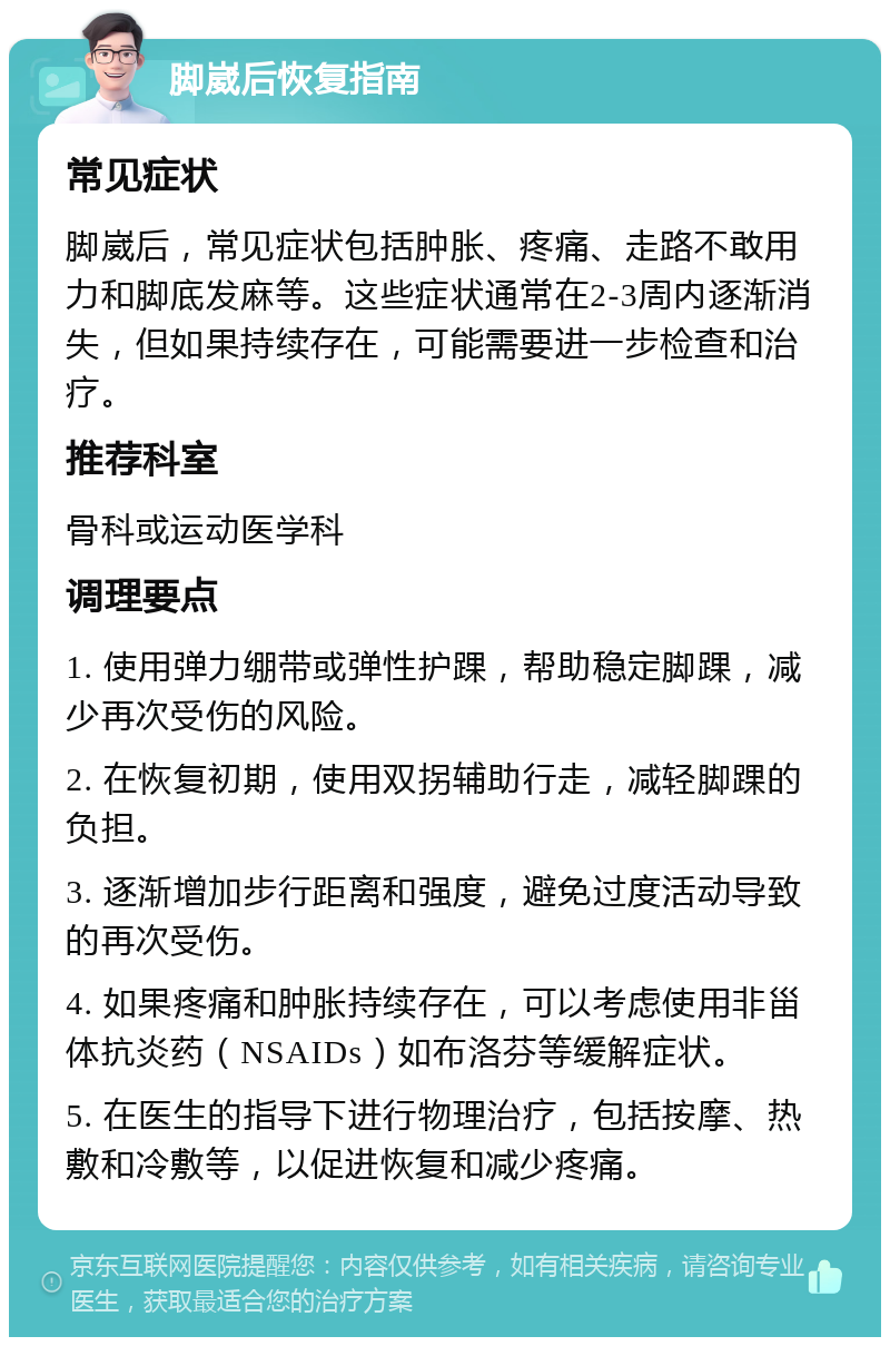 脚崴后恢复指南 常见症状 脚崴后，常见症状包括肿胀、疼痛、走路不敢用力和脚底发麻等。这些症状通常在2-3周内逐渐消失，但如果持续存在，可能需要进一步检查和治疗。 推荐科室 骨科或运动医学科 调理要点 1. 使用弹力绷带或弹性护踝，帮助稳定脚踝，减少再次受伤的风险。 2. 在恢复初期，使用双拐辅助行走，减轻脚踝的负担。 3. 逐渐增加步行距离和强度，避免过度活动导致的再次受伤。 4. 如果疼痛和肿胀持续存在，可以考虑使用非甾体抗炎药（NSAIDs）如布洛芬等缓解症状。 5. 在医生的指导下进行物理治疗，包括按摩、热敷和冷敷等，以促进恢复和减少疼痛。