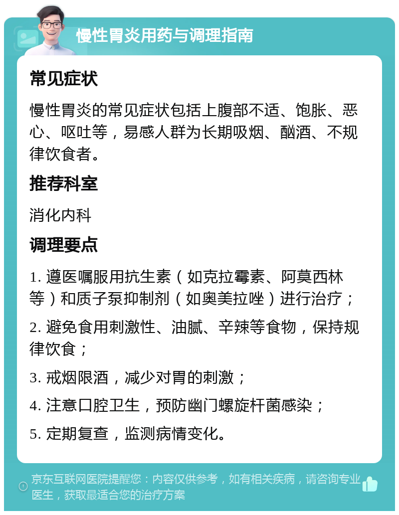 慢性胃炎用药与调理指南 常见症状 慢性胃炎的常见症状包括上腹部不适、饱胀、恶心、呕吐等，易感人群为长期吸烟、酗酒、不规律饮食者。 推荐科室 消化内科 调理要点 1. 遵医嘱服用抗生素（如克拉霉素、阿莫西林等）和质子泵抑制剂（如奥美拉唑）进行治疗； 2. 避免食用刺激性、油腻、辛辣等食物，保持规律饮食； 3. 戒烟限酒，减少对胃的刺激； 4. 注意口腔卫生，预防幽门螺旋杆菌感染； 5. 定期复查，监测病情变化。