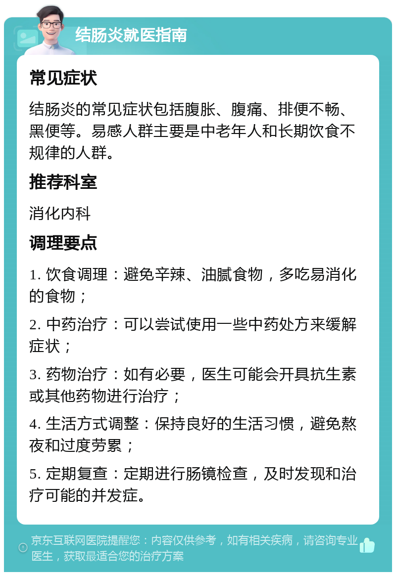 结肠炎就医指南 常见症状 结肠炎的常见症状包括腹胀、腹痛、排便不畅、黑便等。易感人群主要是中老年人和长期饮食不规律的人群。 推荐科室 消化内科 调理要点 1. 饮食调理：避免辛辣、油腻食物，多吃易消化的食物； 2. 中药治疗：可以尝试使用一些中药处方来缓解症状； 3. 药物治疗：如有必要，医生可能会开具抗生素或其他药物进行治疗； 4. 生活方式调整：保持良好的生活习惯，避免熬夜和过度劳累； 5. 定期复查：定期进行肠镜检查，及时发现和治疗可能的并发症。