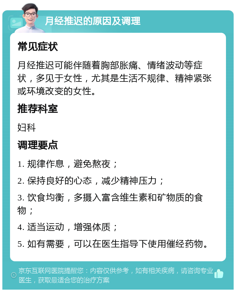 月经推迟的原因及调理 常见症状 月经推迟可能伴随着胸部胀痛、情绪波动等症状，多见于女性，尤其是生活不规律、精神紧张或环境改变的女性。 推荐科室 妇科 调理要点 1. 规律作息，避免熬夜； 2. 保持良好的心态，减少精神压力； 3. 饮食均衡，多摄入富含维生素和矿物质的食物； 4. 适当运动，增强体质； 5. 如有需要，可以在医生指导下使用催经药物。