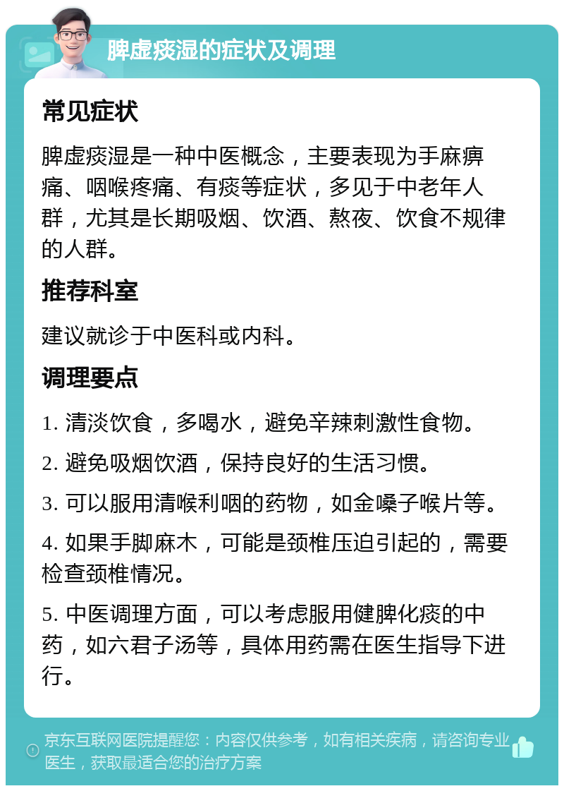 脾虚痰湿的症状及调理 常见症状 脾虚痰湿是一种中医概念，主要表现为手麻痹痛、咽喉疼痛、有痰等症状，多见于中老年人群，尤其是长期吸烟、饮酒、熬夜、饮食不规律的人群。 推荐科室 建议就诊于中医科或内科。 调理要点 1. 清淡饮食，多喝水，避免辛辣刺激性食物。 2. 避免吸烟饮酒，保持良好的生活习惯。 3. 可以服用清喉利咽的药物，如金嗓子喉片等。 4. 如果手脚麻木，可能是颈椎压迫引起的，需要检查颈椎情况。 5. 中医调理方面，可以考虑服用健脾化痰的中药，如六君子汤等，具体用药需在医生指导下进行。