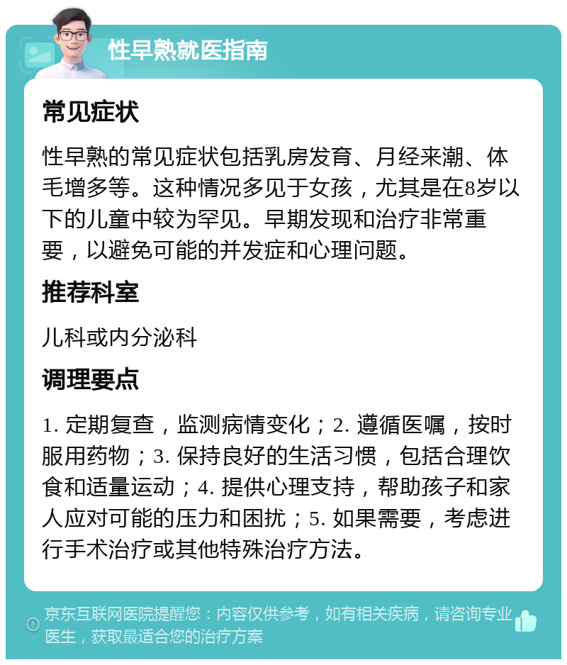 性早熟就医指南 常见症状 性早熟的常见症状包括乳房发育、月经来潮、体毛增多等。这种情况多见于女孩，尤其是在8岁以下的儿童中较为罕见。早期发现和治疗非常重要，以避免可能的并发症和心理问题。 推荐科室 儿科或内分泌科 调理要点 1. 定期复查，监测病情变化；2. 遵循医嘱，按时服用药物；3. 保持良好的生活习惯，包括合理饮食和适量运动；4. 提供心理支持，帮助孩子和家人应对可能的压力和困扰；5. 如果需要，考虑进行手术治疗或其他特殊治疗方法。