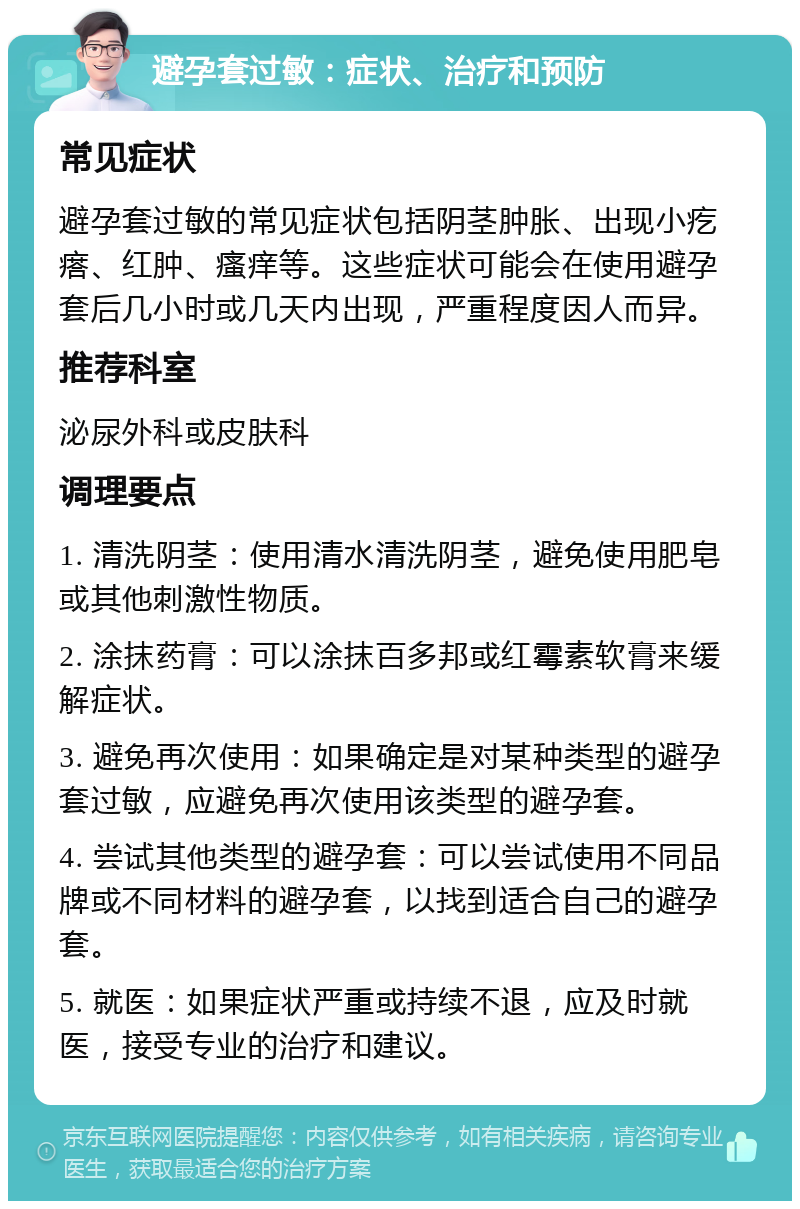 避孕套过敏：症状、治疗和预防 常见症状 避孕套过敏的常见症状包括阴茎肿胀、出现小疙瘩、红肿、瘙痒等。这些症状可能会在使用避孕套后几小时或几天内出现，严重程度因人而异。 推荐科室 泌尿外科或皮肤科 调理要点 1. 清洗阴茎：使用清水清洗阴茎，避免使用肥皂或其他刺激性物质。 2. 涂抹药膏：可以涂抹百多邦或红霉素软膏来缓解症状。 3. 避免再次使用：如果确定是对某种类型的避孕套过敏，应避免再次使用该类型的避孕套。 4. 尝试其他类型的避孕套：可以尝试使用不同品牌或不同材料的避孕套，以找到适合自己的避孕套。 5. 就医：如果症状严重或持续不退，应及时就医，接受专业的治疗和建议。