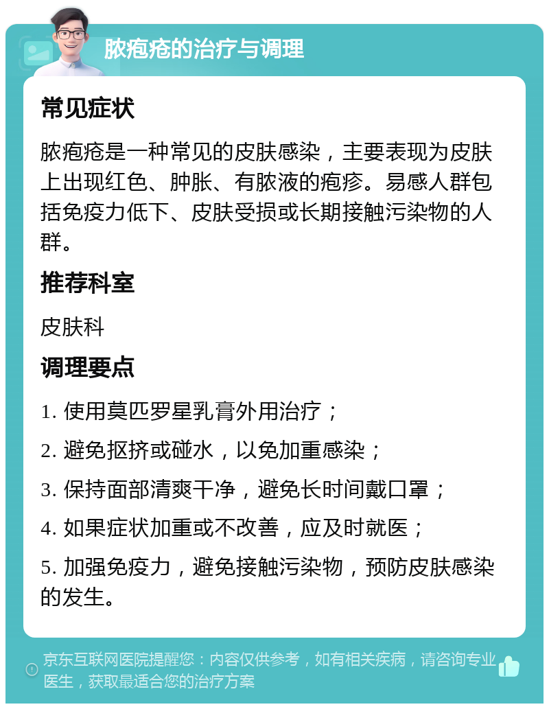 脓疱疮的治疗与调理 常见症状 脓疱疮是一种常见的皮肤感染，主要表现为皮肤上出现红色、肿胀、有脓液的疱疹。易感人群包括免疫力低下、皮肤受损或长期接触污染物的人群。 推荐科室 皮肤科 调理要点 1. 使用莫匹罗星乳膏外用治疗； 2. 避免抠挤或碰水，以免加重感染； 3. 保持面部清爽干净，避免长时间戴口罩； 4. 如果症状加重或不改善，应及时就医； 5. 加强免疫力，避免接触污染物，预防皮肤感染的发生。