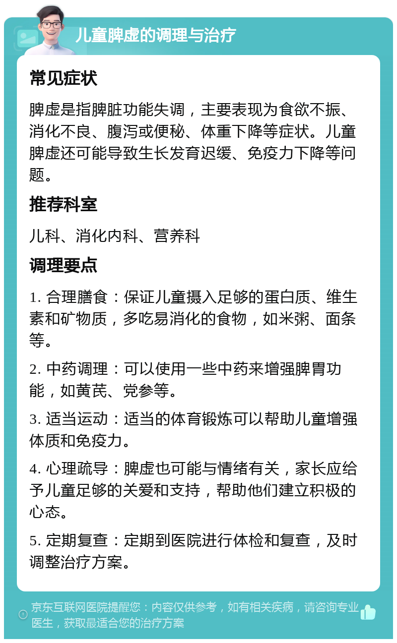 儿童脾虚的调理与治疗 常见症状 脾虚是指脾脏功能失调，主要表现为食欲不振、消化不良、腹泻或便秘、体重下降等症状。儿童脾虚还可能导致生长发育迟缓、免疫力下降等问题。 推荐科室 儿科、消化内科、营养科 调理要点 1. 合理膳食：保证儿童摄入足够的蛋白质、维生素和矿物质，多吃易消化的食物，如米粥、面条等。 2. 中药调理：可以使用一些中药来增强脾胃功能，如黄芪、党参等。 3. 适当运动：适当的体育锻炼可以帮助儿童增强体质和免疫力。 4. 心理疏导：脾虚也可能与情绪有关，家长应给予儿童足够的关爱和支持，帮助他们建立积极的心态。 5. 定期复查：定期到医院进行体检和复查，及时调整治疗方案。