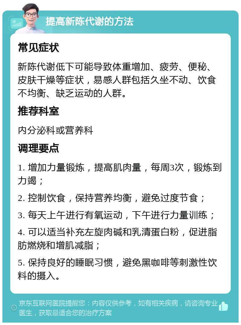 提高新陈代谢的方法 常见症状 新陈代谢低下可能导致体重增加、疲劳、便秘、皮肤干燥等症状，易感人群包括久坐不动、饮食不均衡、缺乏运动的人群。 推荐科室 内分泌科或营养科 调理要点 1. 增加力量锻炼，提高肌肉量，每周3次，锻炼到力竭； 2. 控制饮食，保持营养均衡，避免过度节食； 3. 每天上午进行有氧运动，下午进行力量训练； 4. 可以适当补充左旋肉碱和乳清蛋白粉，促进脂肪燃烧和增肌减脂； 5. 保持良好的睡眠习惯，避免黑咖啡等刺激性饮料的摄入。