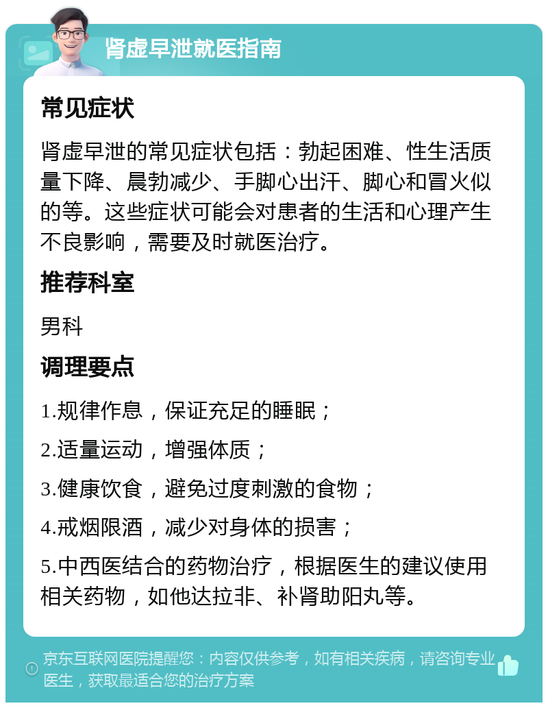 肾虚早泄就医指南 常见症状 肾虚早泄的常见症状包括：勃起困难、性生活质量下降、晨勃减少、手脚心出汗、脚心和冒火似的等。这些症状可能会对患者的生活和心理产生不良影响，需要及时就医治疗。 推荐科室 男科 调理要点 1.规律作息，保证充足的睡眠； 2.适量运动，增强体质； 3.健康饮食，避免过度刺激的食物； 4.戒烟限酒，减少对身体的损害； 5.中西医结合的药物治疗，根据医生的建议使用相关药物，如他达拉非、补肾助阳丸等。