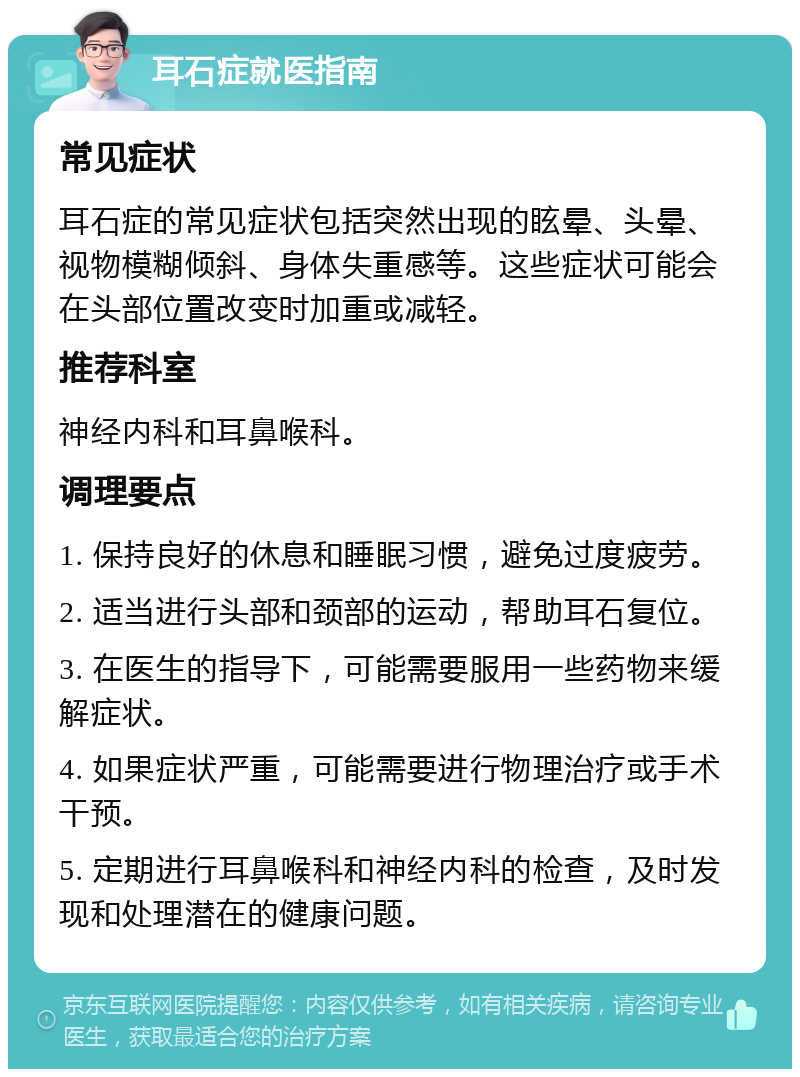 耳石症就医指南 常见症状 耳石症的常见症状包括突然出现的眩晕、头晕、视物模糊倾斜、身体失重感等。这些症状可能会在头部位置改变时加重或减轻。 推荐科室 神经内科和耳鼻喉科。 调理要点 1. 保持良好的休息和睡眠习惯，避免过度疲劳。 2. 适当进行头部和颈部的运动，帮助耳石复位。 3. 在医生的指导下，可能需要服用一些药物来缓解症状。 4. 如果症状严重，可能需要进行物理治疗或手术干预。 5. 定期进行耳鼻喉科和神经内科的检查，及时发现和处理潜在的健康问题。