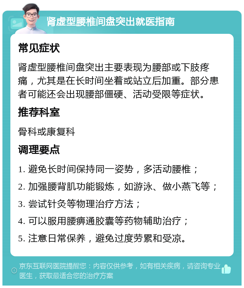 肾虚型腰椎间盘突出就医指南 常见症状 肾虚型腰椎间盘突出主要表现为腰部或下肢疼痛，尤其是在长时间坐着或站立后加重。部分患者可能还会出现腰部僵硬、活动受限等症状。 推荐科室 骨科或康复科 调理要点 1. 避免长时间保持同一姿势，多活动腰椎； 2. 加强腰背肌功能锻炼，如游泳、做小燕飞等； 3. 尝试针灸等物理治疗方法； 4. 可以服用腰痹通胶囊等药物辅助治疗； 5. 注意日常保养，避免过度劳累和受凉。