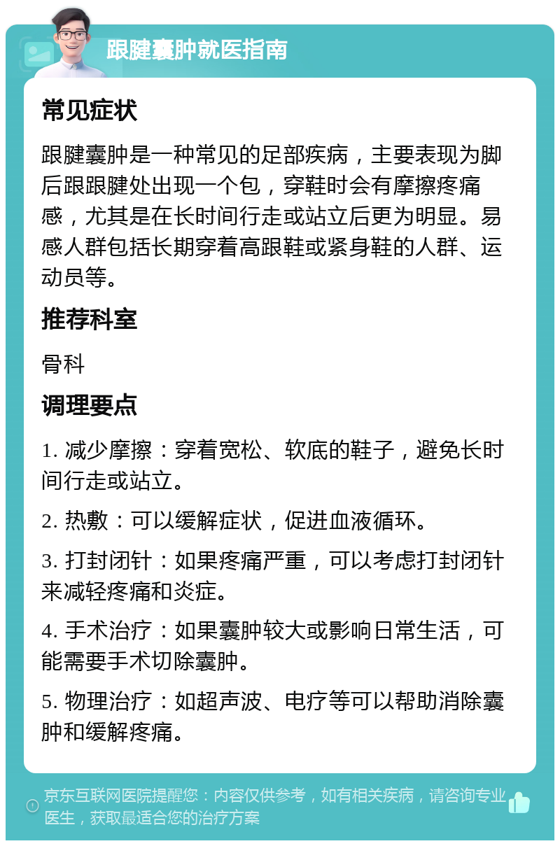 跟腱囊肿就医指南 常见症状 跟腱囊肿是一种常见的足部疾病，主要表现为脚后跟跟腱处出现一个包，穿鞋时会有摩擦疼痛感，尤其是在长时间行走或站立后更为明显。易感人群包括长期穿着高跟鞋或紧身鞋的人群、运动员等。 推荐科室 骨科 调理要点 1. 减少摩擦：穿着宽松、软底的鞋子，避免长时间行走或站立。 2. 热敷：可以缓解症状，促进血液循环。 3. 打封闭针：如果疼痛严重，可以考虑打封闭针来减轻疼痛和炎症。 4. 手术治疗：如果囊肿较大或影响日常生活，可能需要手术切除囊肿。 5. 物理治疗：如超声波、电疗等可以帮助消除囊肿和缓解疼痛。