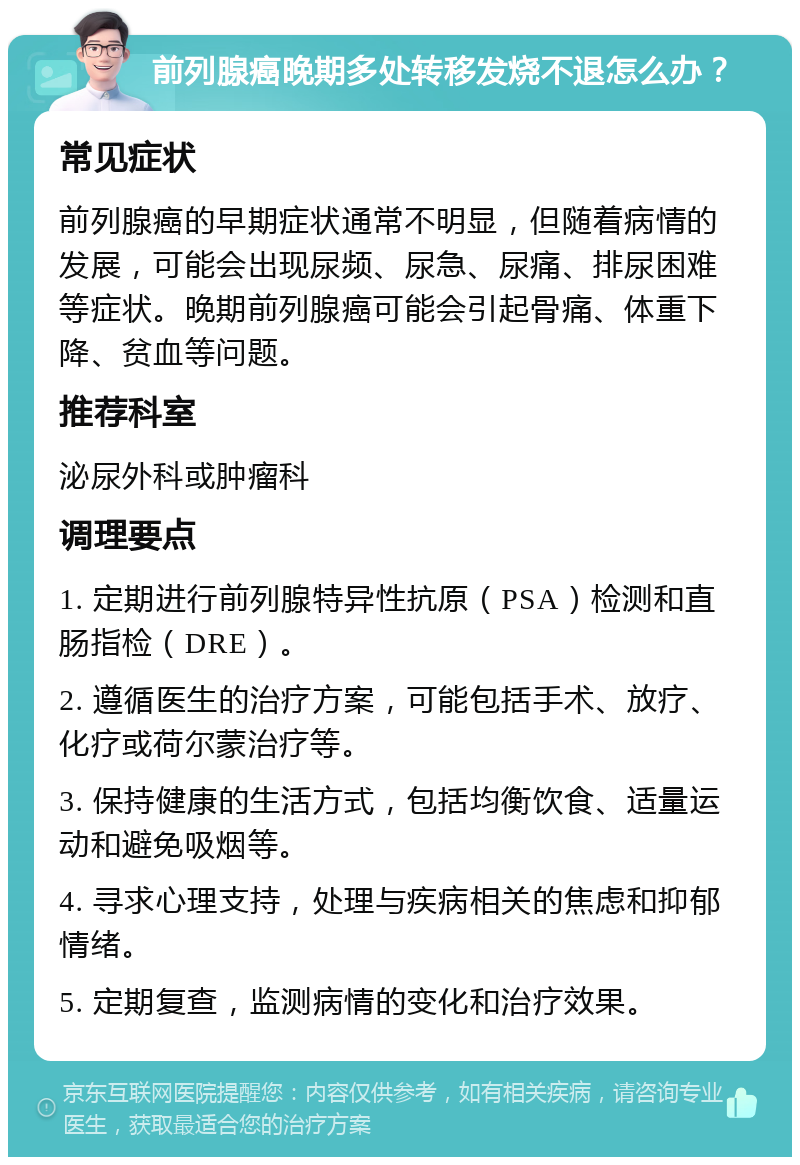 前列腺癌晚期多处转移发烧不退怎么办？ 常见症状 前列腺癌的早期症状通常不明显，但随着病情的发展，可能会出现尿频、尿急、尿痛、排尿困难等症状。晚期前列腺癌可能会引起骨痛、体重下降、贫血等问题。 推荐科室 泌尿外科或肿瘤科 调理要点 1. 定期进行前列腺特异性抗原（PSA）检测和直肠指检（DRE）。 2. 遵循医生的治疗方案，可能包括手术、放疗、化疗或荷尔蒙治疗等。 3. 保持健康的生活方式，包括均衡饮食、适量运动和避免吸烟等。 4. 寻求心理支持，处理与疾病相关的焦虑和抑郁情绪。 5. 定期复查，监测病情的变化和治疗效果。