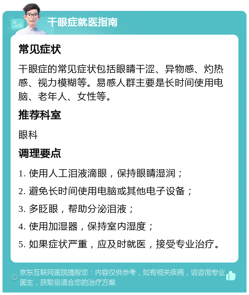 干眼症就医指南 常见症状 干眼症的常见症状包括眼睛干涩、异物感、灼热感、视力模糊等。易感人群主要是长时间使用电脑、老年人、女性等。 推荐科室 眼科 调理要点 1. 使用人工泪液滴眼，保持眼睛湿润； 2. 避免长时间使用电脑或其他电子设备； 3. 多眨眼，帮助分泌泪液； 4. 使用加湿器，保持室内湿度； 5. 如果症状严重，应及时就医，接受专业治疗。