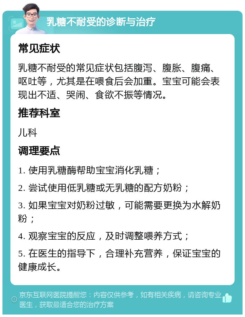 乳糖不耐受的诊断与治疗 常见症状 乳糖不耐受的常见症状包括腹泻、腹胀、腹痛、呕吐等，尤其是在喂食后会加重。宝宝可能会表现出不适、哭闹、食欲不振等情况。 推荐科室 儿科 调理要点 1. 使用乳糖酶帮助宝宝消化乳糖； 2. 尝试使用低乳糖或无乳糖的配方奶粉； 3. 如果宝宝对奶粉过敏，可能需要更换为水解奶粉； 4. 观察宝宝的反应，及时调整喂养方式； 5. 在医生的指导下，合理补充营养，保证宝宝的健康成长。