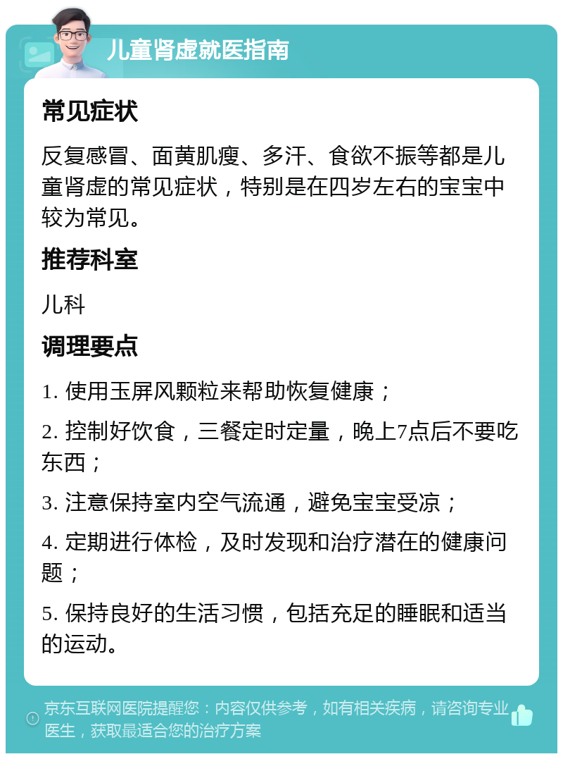 儿童肾虚就医指南 常见症状 反复感冒、面黄肌瘦、多汗、食欲不振等都是儿童肾虚的常见症状，特别是在四岁左右的宝宝中较为常见。 推荐科室 儿科 调理要点 1. 使用玉屏风颗粒来帮助恢复健康； 2. 控制好饮食，三餐定时定量，晚上7点后不要吃东西； 3. 注意保持室内空气流通，避免宝宝受凉； 4. 定期进行体检，及时发现和治疗潜在的健康问题； 5. 保持良好的生活习惯，包括充足的睡眠和适当的运动。