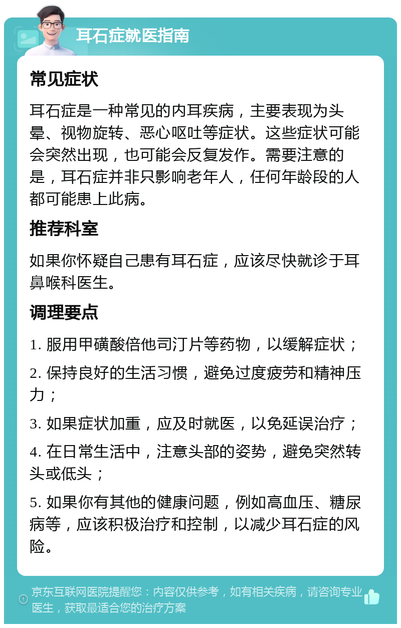 耳石症就医指南 常见症状 耳石症是一种常见的内耳疾病，主要表现为头晕、视物旋转、恶心呕吐等症状。这些症状可能会突然出现，也可能会反复发作。需要注意的是，耳石症并非只影响老年人，任何年龄段的人都可能患上此病。 推荐科室 如果你怀疑自己患有耳石症，应该尽快就诊于耳鼻喉科医生。 调理要点 1. 服用甲磺酸倍他司汀片等药物，以缓解症状； 2. 保持良好的生活习惯，避免过度疲劳和精神压力； 3. 如果症状加重，应及时就医，以免延误治疗； 4. 在日常生活中，注意头部的姿势，避免突然转头或低头； 5. 如果你有其他的健康问题，例如高血压、糖尿病等，应该积极治疗和控制，以减少耳石症的风险。