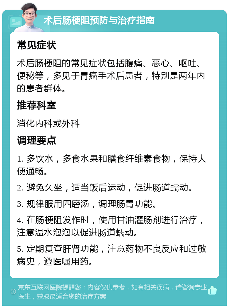 术后肠梗阻预防与治疗指南 常见症状 术后肠梗阻的常见症状包括腹痛、恶心、呕吐、便秘等，多见于胃癌手术后患者，特别是两年内的患者群体。 推荐科室 消化内科或外科 调理要点 1. 多饮水，多食水果和膳食纤维素食物，保持大便通畅。 2. 避免久坐，适当饭后运动，促进肠道蠕动。 3. 规律服用四磨汤，调理肠胃功能。 4. 在肠梗阻发作时，使用甘油灌肠剂进行治疗，注意温水泡泡以促进肠道蠕动。 5. 定期复查肝肾功能，注意药物不良反应和过敏病史，遵医嘱用药。