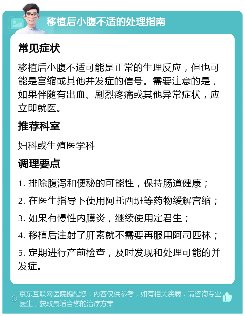 移植后小腹不适的处理指南 常见症状 移植后小腹不适可能是正常的生理反应，但也可能是宫缩或其他并发症的信号。需要注意的是，如果伴随有出血、剧烈疼痛或其他异常症状，应立即就医。 推荐科室 妇科或生殖医学科 调理要点 1. 排除腹泻和便秘的可能性，保持肠道健康； 2. 在医生指导下使用阿托西班等药物缓解宫缩； 3. 如果有慢性内膜炎，继续使用定君生； 4. 移植后注射了肝素就不需要再服用阿司匹林； 5. 定期进行产前检查，及时发现和处理可能的并发症。