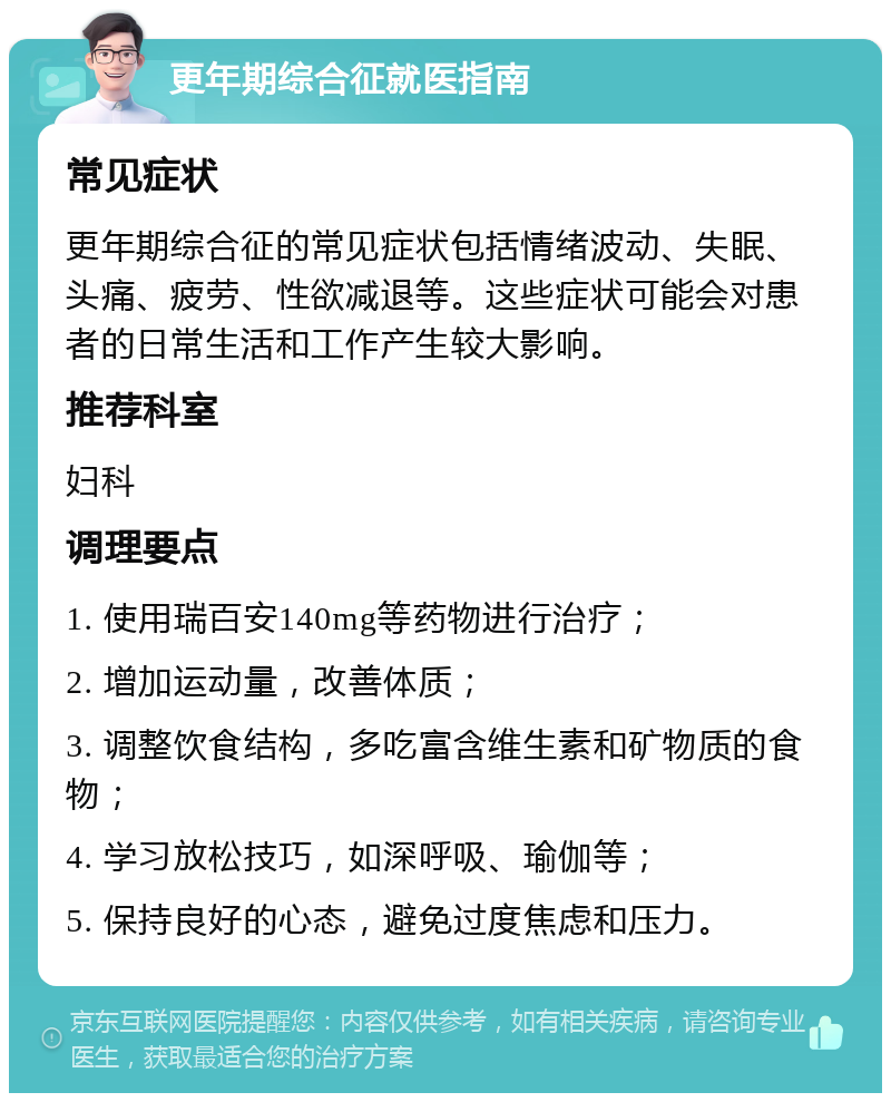 更年期综合征就医指南 常见症状 更年期综合征的常见症状包括情绪波动、失眠、头痛、疲劳、性欲减退等。这些症状可能会对患者的日常生活和工作产生较大影响。 推荐科室 妇科 调理要点 1. 使用瑞百安140mg等药物进行治疗； 2. 增加运动量，改善体质； 3. 调整饮食结构，多吃富含维生素和矿物质的食物； 4. 学习放松技巧，如深呼吸、瑜伽等； 5. 保持良好的心态，避免过度焦虑和压力。