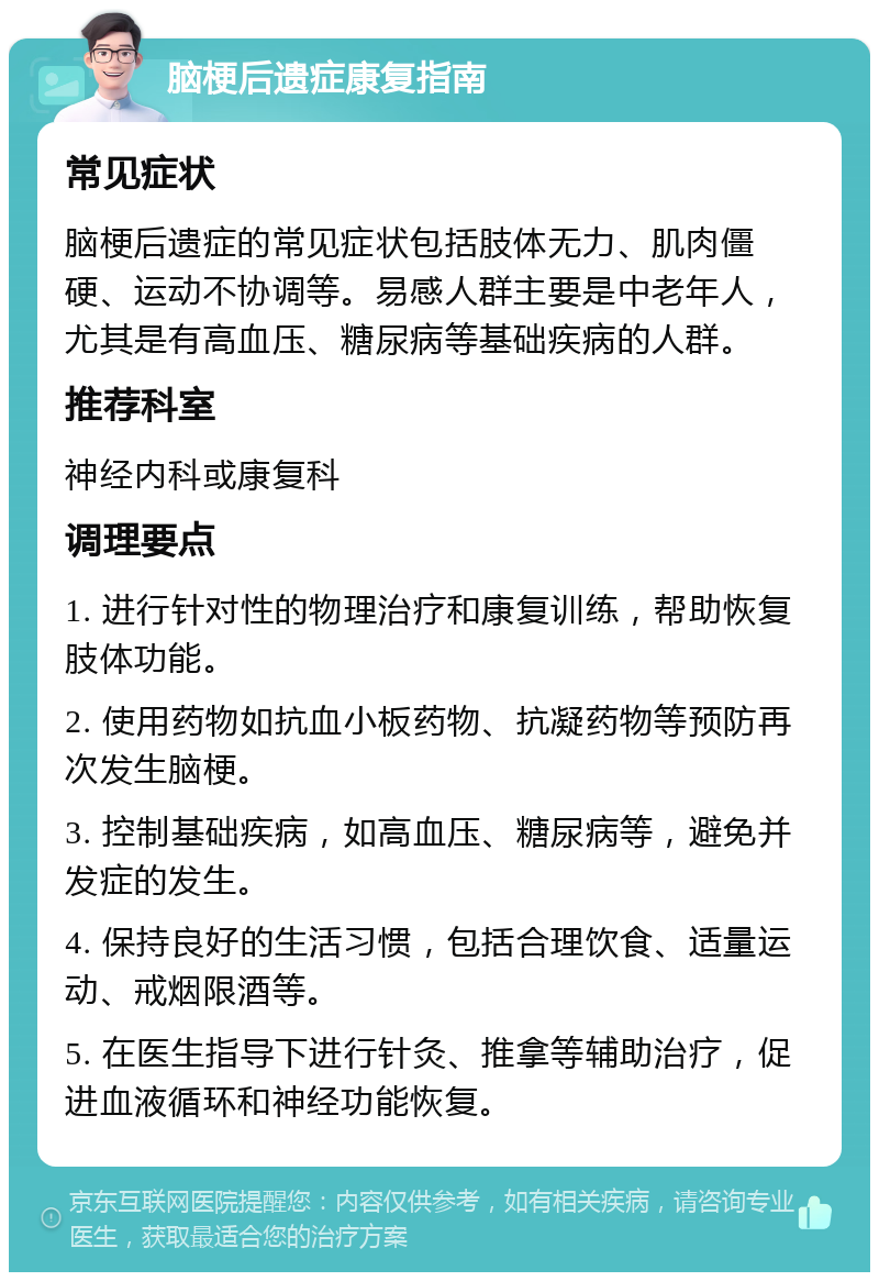 脑梗后遗症康复指南 常见症状 脑梗后遗症的常见症状包括肢体无力、肌肉僵硬、运动不协调等。易感人群主要是中老年人，尤其是有高血压、糖尿病等基础疾病的人群。 推荐科室 神经内科或康复科 调理要点 1. 进行针对性的物理治疗和康复训练，帮助恢复肢体功能。 2. 使用药物如抗血小板药物、抗凝药物等预防再次发生脑梗。 3. 控制基础疾病，如高血压、糖尿病等，避免并发症的发生。 4. 保持良好的生活习惯，包括合理饮食、适量运动、戒烟限酒等。 5. 在医生指导下进行针灸、推拿等辅助治疗，促进血液循环和神经功能恢复。