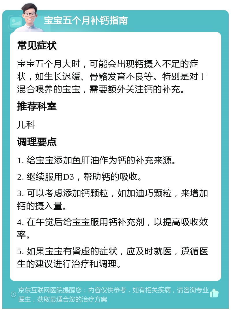 宝宝五个月补钙指南 常见症状 宝宝五个月大时，可能会出现钙摄入不足的症状，如生长迟缓、骨骼发育不良等。特别是对于混合喂养的宝宝，需要额外关注钙的补充。 推荐科室 儿科 调理要点 1. 给宝宝添加鱼肝油作为钙的补充来源。 2. 继续服用D3，帮助钙的吸收。 3. 可以考虑添加钙颗粒，如加迪巧颗粒，来增加钙的摄入量。 4. 在午觉后给宝宝服用钙补充剂，以提高吸收效率。 5. 如果宝宝有肾虚的症状，应及时就医，遵循医生的建议进行治疗和调理。