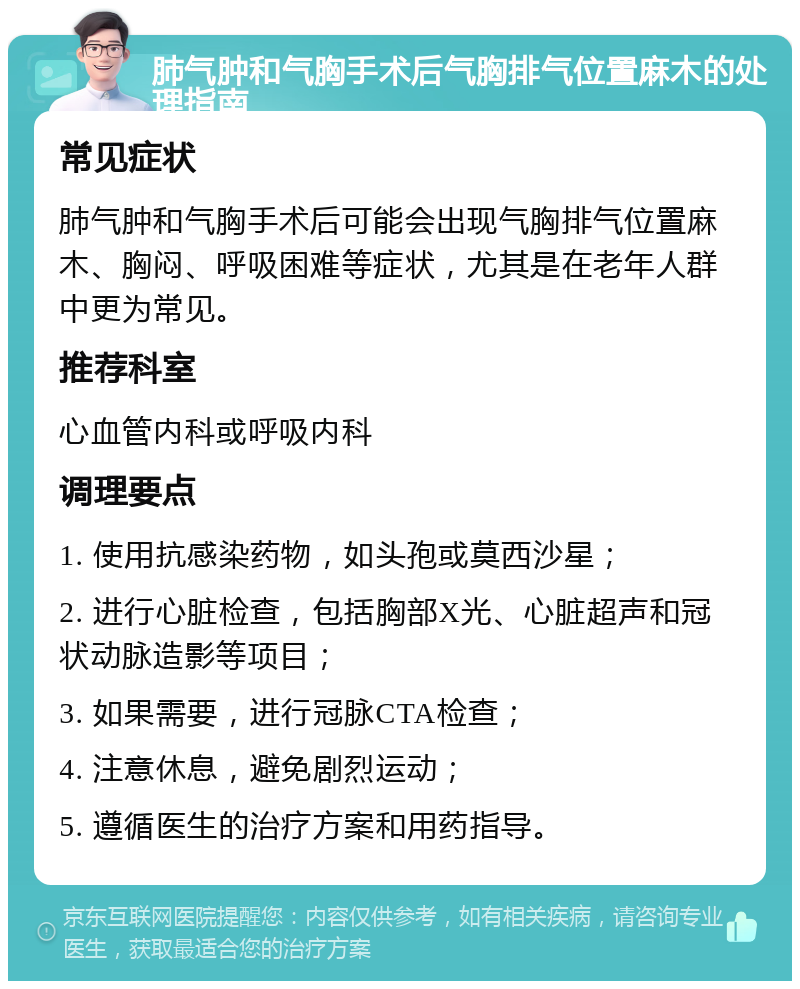 肺气肿和气胸手术后气胸排气位置麻木的处理指南 常见症状 肺气肿和气胸手术后可能会出现气胸排气位置麻木、胸闷、呼吸困难等症状，尤其是在老年人群中更为常见。 推荐科室 心血管内科或呼吸内科 调理要点 1. 使用抗感染药物，如头孢或莫西沙星； 2. 进行心脏检查，包括胸部X光、心脏超声和冠状动脉造影等项目； 3. 如果需要，进行冠脉CTA检查； 4. 注意休息，避免剧烈运动； 5. 遵循医生的治疗方案和用药指导。