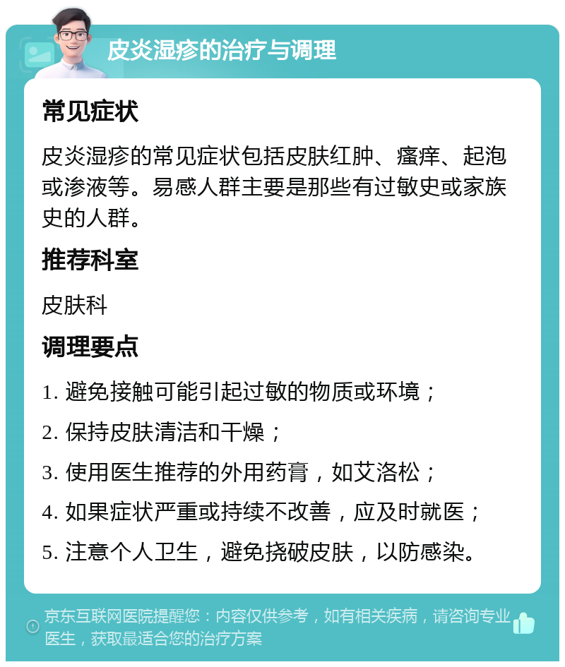 皮炎湿疹的治疗与调理 常见症状 皮炎湿疹的常见症状包括皮肤红肿、瘙痒、起泡或渗液等。易感人群主要是那些有过敏史或家族史的人群。 推荐科室 皮肤科 调理要点 1. 避免接触可能引起过敏的物质或环境； 2. 保持皮肤清洁和干燥； 3. 使用医生推荐的外用药膏，如艾洛松； 4. 如果症状严重或持续不改善，应及时就医； 5. 注意个人卫生，避免挠破皮肤，以防感染。