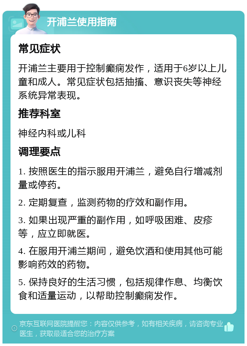 开浦兰使用指南 常见症状 开浦兰主要用于控制癫痫发作，适用于6岁以上儿童和成人。常见症状包括抽搐、意识丧失等神经系统异常表现。 推荐科室 神经内科或儿科 调理要点 1. 按照医生的指示服用开浦兰，避免自行增减剂量或停药。 2. 定期复查，监测药物的疗效和副作用。 3. 如果出现严重的副作用，如呼吸困难、皮疹等，应立即就医。 4. 在服用开浦兰期间，避免饮酒和使用其他可能影响药效的药物。 5. 保持良好的生活习惯，包括规律作息、均衡饮食和适量运动，以帮助控制癫痫发作。