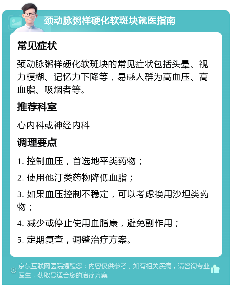 颈动脉粥样硬化软斑块就医指南 常见症状 颈动脉粥样硬化软斑块的常见症状包括头晕、视力模糊、记忆力下降等，易感人群为高血压、高血脂、吸烟者等。 推荐科室 心内科或神经内科 调理要点 1. 控制血压，首选地平类药物； 2. 使用他汀类药物降低血脂； 3. 如果血压控制不稳定，可以考虑换用沙坦类药物； 4. 减少或停止使用血脂康，避免副作用； 5. 定期复查，调整治疗方案。