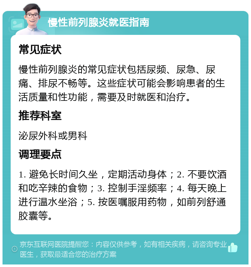 慢性前列腺炎就医指南 常见症状 慢性前列腺炎的常见症状包括尿频、尿急、尿痛、排尿不畅等。这些症状可能会影响患者的生活质量和性功能，需要及时就医和治疗。 推荐科室 泌尿外科或男科 调理要点 1. 避免长时间久坐，定期活动身体；2. 不要饮酒和吃辛辣的食物；3. 控制手淫频率；4. 每天晚上进行温水坐浴；5. 按医嘱服用药物，如前列舒通胶囊等。