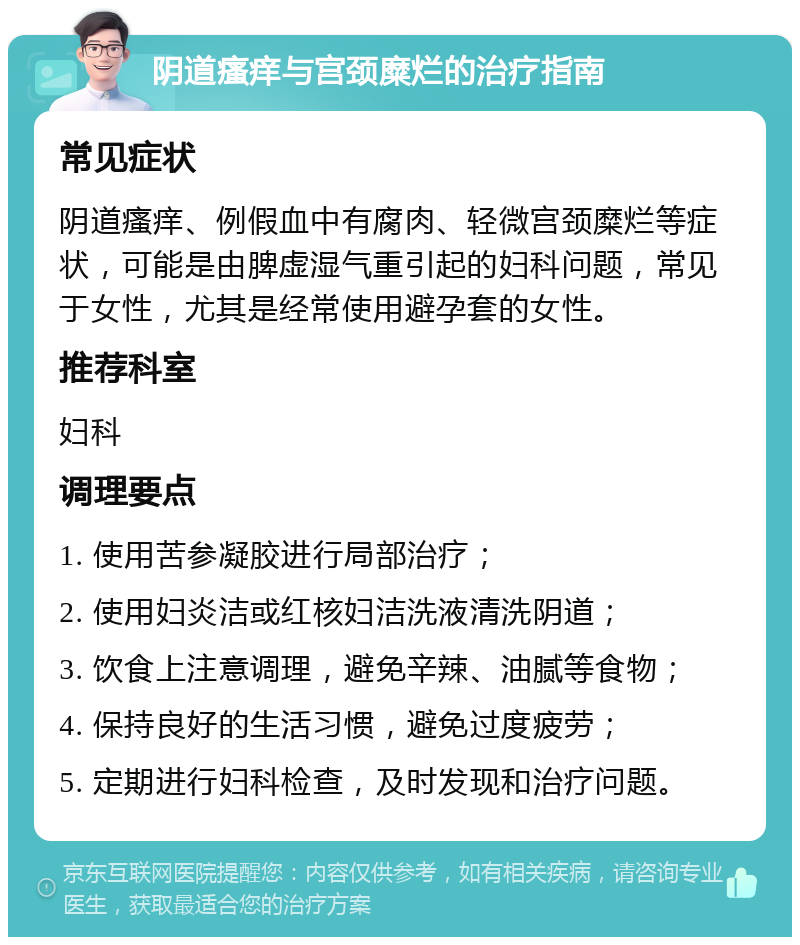 阴道瘙痒与宫颈糜烂的治疗指南 常见症状 阴道瘙痒、例假血中有腐肉、轻微宫颈糜烂等症状，可能是由脾虚湿气重引起的妇科问题，常见于女性，尤其是经常使用避孕套的女性。 推荐科室 妇科 调理要点 1. 使用苦参凝胶进行局部治疗； 2. 使用妇炎洁或红核妇洁洗液清洗阴道； 3. 饮食上注意调理，避免辛辣、油腻等食物； 4. 保持良好的生活习惯，避免过度疲劳； 5. 定期进行妇科检查，及时发现和治疗问题。