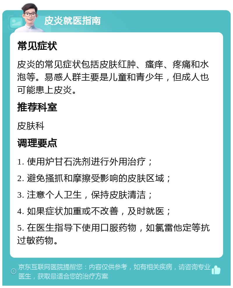 皮炎就医指南 常见症状 皮炎的常见症状包括皮肤红肿、瘙痒、疼痛和水泡等。易感人群主要是儿童和青少年，但成人也可能患上皮炎。 推荐科室 皮肤科 调理要点 1. 使用炉甘石洗剂进行外用治疗； 2. 避免搔抓和摩擦受影响的皮肤区域； 3. 注意个人卫生，保持皮肤清洁； 4. 如果症状加重或不改善，及时就医； 5. 在医生指导下使用口服药物，如氯雷他定等抗过敏药物。