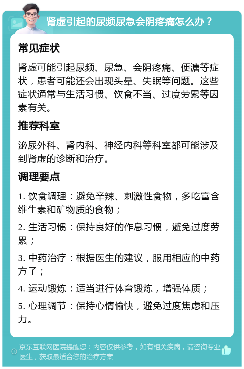 肾虚引起的尿频尿急会阴疼痛怎么办？ 常见症状 肾虚可能引起尿频、尿急、会阴疼痛、便溏等症状，患者可能还会出现头晕、失眠等问题。这些症状通常与生活习惯、饮食不当、过度劳累等因素有关。 推荐科室 泌尿外科、肾内科、神经内科等科室都可能涉及到肾虚的诊断和治疗。 调理要点 1. 饮食调理：避免辛辣、刺激性食物，多吃富含维生素和矿物质的食物； 2. 生活习惯：保持良好的作息习惯，避免过度劳累； 3. 中药治疗：根据医生的建议，服用相应的中药方子； 4. 运动锻炼：适当进行体育锻炼，增强体质； 5. 心理调节：保持心情愉快，避免过度焦虑和压力。