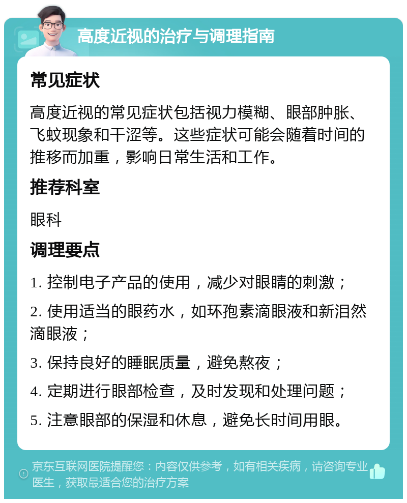 高度近视的治疗与调理指南 常见症状 高度近视的常见症状包括视力模糊、眼部肿胀、飞蚊现象和干涩等。这些症状可能会随着时间的推移而加重，影响日常生活和工作。 推荐科室 眼科 调理要点 1. 控制电子产品的使用，减少对眼睛的刺激； 2. 使用适当的眼药水，如环孢素滴眼液和新泪然滴眼液； 3. 保持良好的睡眠质量，避免熬夜； 4. 定期进行眼部检查，及时发现和处理问题； 5. 注意眼部的保湿和休息，避免长时间用眼。