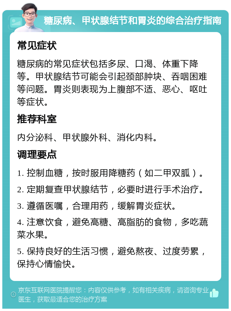 糖尿病、甲状腺结节和胃炎的综合治疗指南 常见症状 糖尿病的常见症状包括多尿、口渴、体重下降等。甲状腺结节可能会引起颈部肿块、吞咽困难等问题。胃炎则表现为上腹部不适、恶心、呕吐等症状。 推荐科室 内分泌科、甲状腺外科、消化内科。 调理要点 1. 控制血糖，按时服用降糖药（如二甲双胍）。 2. 定期复查甲状腺结节，必要时进行手术治疗。 3. 遵循医嘱，合理用药，缓解胃炎症状。 4. 注意饮食，避免高糖、高脂肪的食物，多吃蔬菜水果。 5. 保持良好的生活习惯，避免熬夜、过度劳累，保持心情愉快。