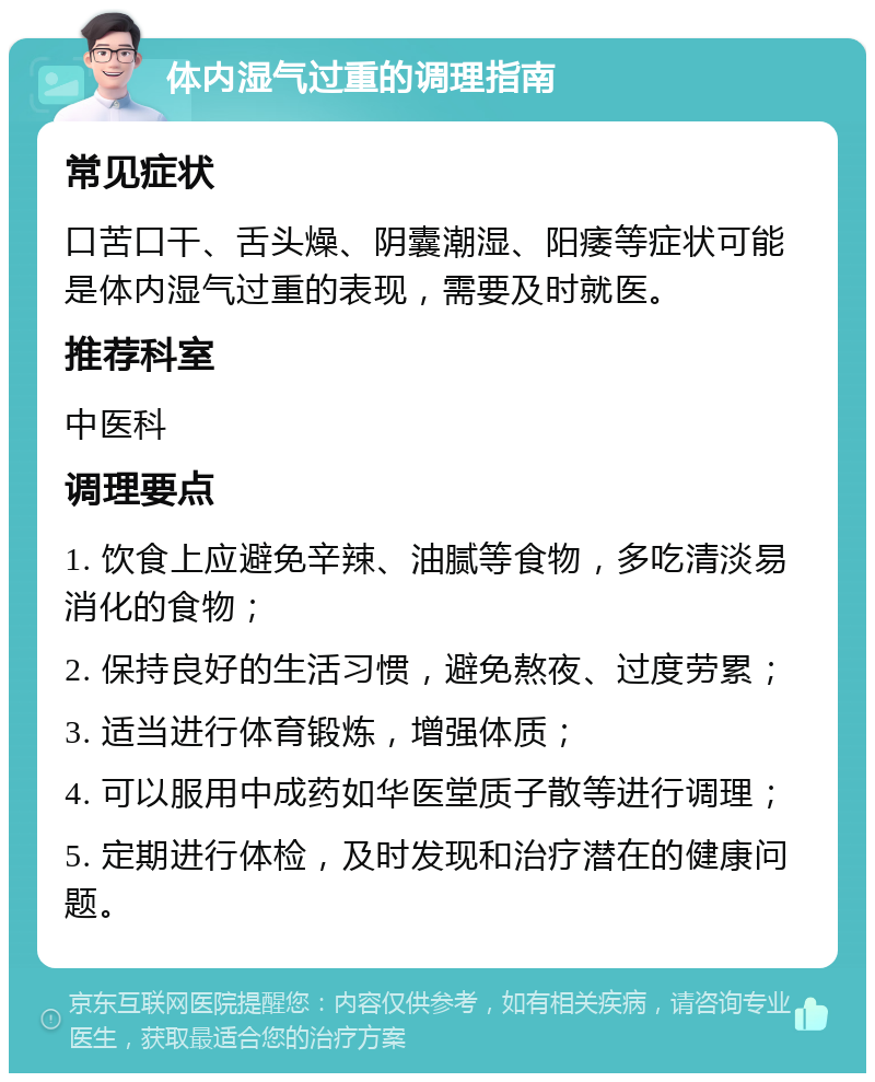 体内湿气过重的调理指南 常见症状 口苦口干、舌头燥、阴囊潮湿、阳痿等症状可能是体内湿气过重的表现，需要及时就医。 推荐科室 中医科 调理要点 1. 饮食上应避免辛辣、油腻等食物，多吃清淡易消化的食物； 2. 保持良好的生活习惯，避免熬夜、过度劳累； 3. 适当进行体育锻炼，增强体质； 4. 可以服用中成药如华医堂质子散等进行调理； 5. 定期进行体检，及时发现和治疗潜在的健康问题。