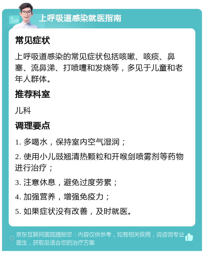 上呼吸道感染就医指南 常见症状 上呼吸道感染的常见症状包括咳嗽、咳痰、鼻塞、流鼻涕、打喷嚏和发烧等，多见于儿童和老年人群体。 推荐科室 儿科 调理要点 1. 多喝水，保持室内空气湿润； 2. 使用小儿豉翘清热颗粒和开喉剑喷雾剂等药物进行治疗； 3. 注意休息，避免过度劳累； 4. 加强营养，增强免疫力； 5. 如果症状没有改善，及时就医。