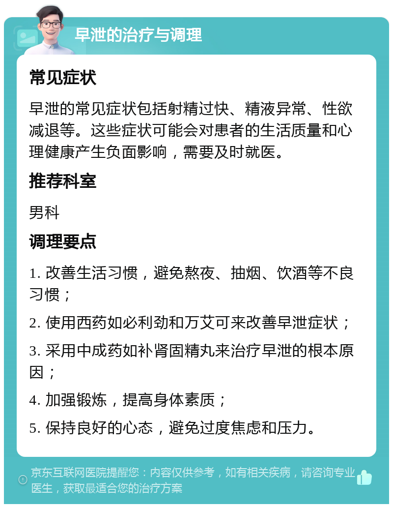 早泄的治疗与调理 常见症状 早泄的常见症状包括射精过快、精液异常、性欲减退等。这些症状可能会对患者的生活质量和心理健康产生负面影响，需要及时就医。 推荐科室 男科 调理要点 1. 改善生活习惯，避免熬夜、抽烟、饮酒等不良习惯； 2. 使用西药如必利劲和万艾可来改善早泄症状； 3. 采用中成药如补肾固精丸来治疗早泄的根本原因； 4. 加强锻炼，提高身体素质； 5. 保持良好的心态，避免过度焦虑和压力。