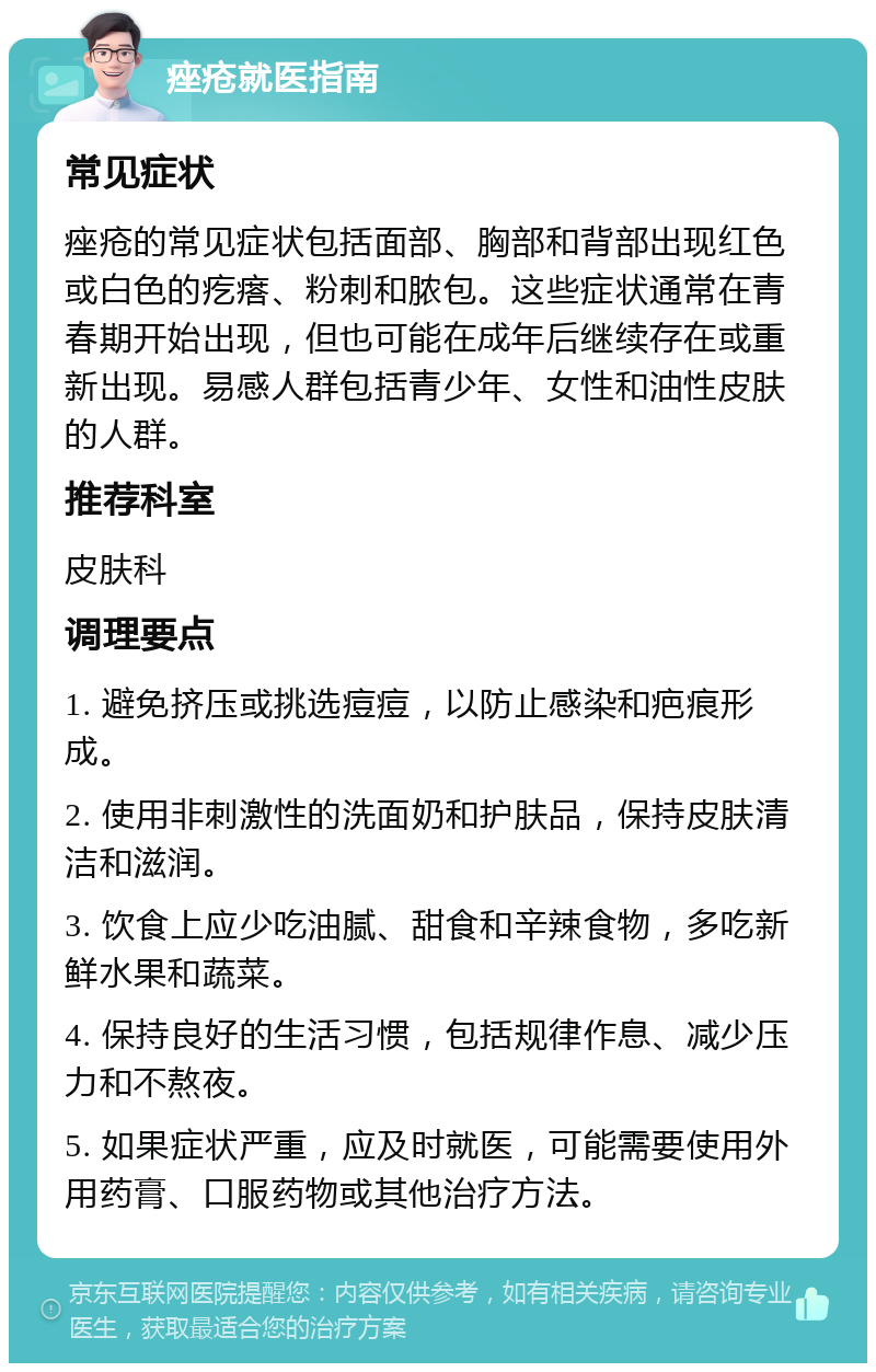 痤疮就医指南 常见症状 痤疮的常见症状包括面部、胸部和背部出现红色或白色的疙瘩、粉刺和脓包。这些症状通常在青春期开始出现，但也可能在成年后继续存在或重新出现。易感人群包括青少年、女性和油性皮肤的人群。 推荐科室 皮肤科 调理要点 1. 避免挤压或挑选痘痘，以防止感染和疤痕形成。 2. 使用非刺激性的洗面奶和护肤品，保持皮肤清洁和滋润。 3. 饮食上应少吃油腻、甜食和辛辣食物，多吃新鲜水果和蔬菜。 4. 保持良好的生活习惯，包括规律作息、减少压力和不熬夜。 5. 如果症状严重，应及时就医，可能需要使用外用药膏、口服药物或其他治疗方法。