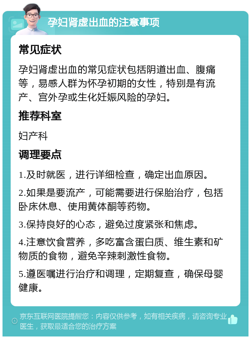 孕妇肾虚出血的注意事项 常见症状 孕妇肾虚出血的常见症状包括阴道出血、腹痛等，易感人群为怀孕初期的女性，特别是有流产、宫外孕或生化妊娠风险的孕妇。 推荐科室 妇产科 调理要点 1.及时就医，进行详细检查，确定出血原因。 2.如果是要流产，可能需要进行保胎治疗，包括卧床休息、使用黄体酮等药物。 3.保持良好的心态，避免过度紧张和焦虑。 4.注意饮食营养，多吃富含蛋白质、维生素和矿物质的食物，避免辛辣刺激性食物。 5.遵医嘱进行治疗和调理，定期复查，确保母婴健康。