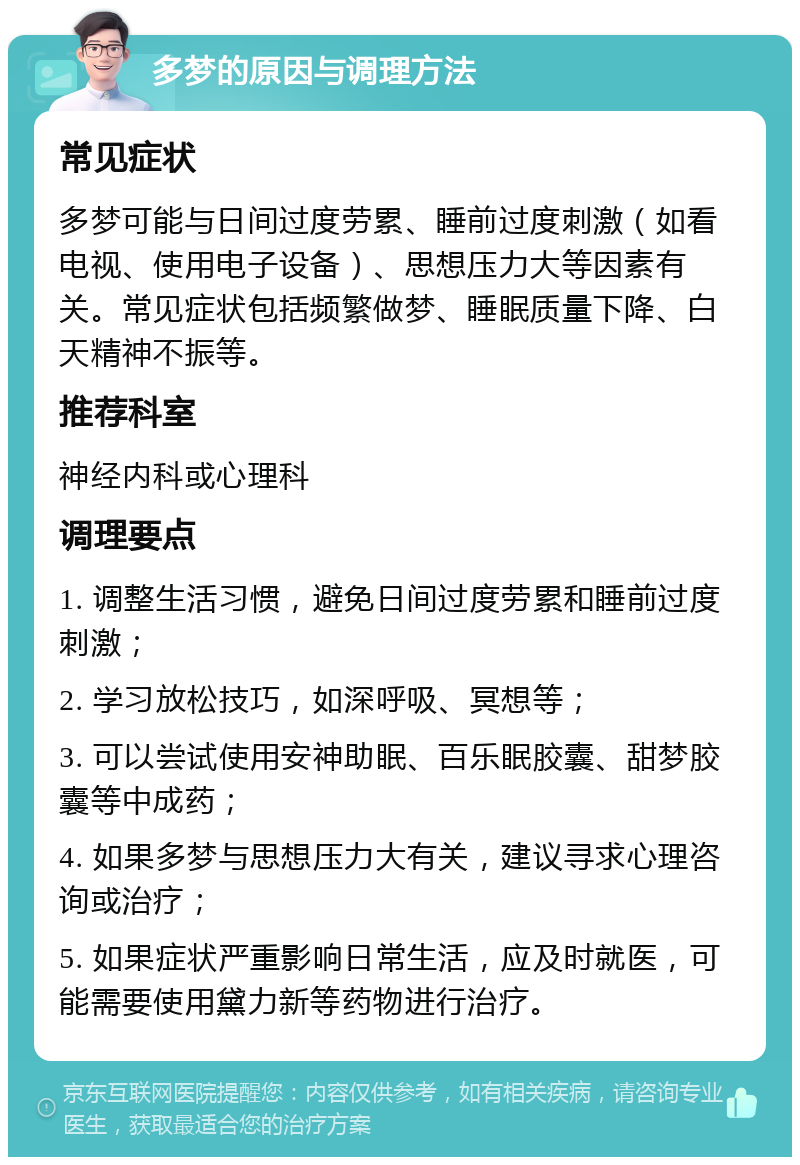 多梦的原因与调理方法 常见症状 多梦可能与日间过度劳累、睡前过度刺激（如看电视、使用电子设备）、思想压力大等因素有关。常见症状包括频繁做梦、睡眠质量下降、白天精神不振等。 推荐科室 神经内科或心理科 调理要点 1. 调整生活习惯，避免日间过度劳累和睡前过度刺激； 2. 学习放松技巧，如深呼吸、冥想等； 3. 可以尝试使用安神助眠、百乐眠胶囊、甜梦胶囊等中成药； 4. 如果多梦与思想压力大有关，建议寻求心理咨询或治疗； 5. 如果症状严重影响日常生活，应及时就医，可能需要使用黛力新等药物进行治疗。