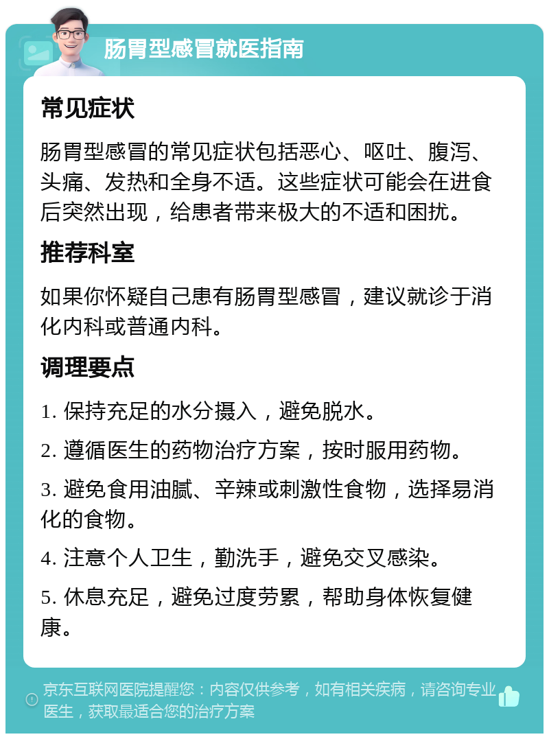 肠胃型感冒就医指南 常见症状 肠胃型感冒的常见症状包括恶心、呕吐、腹泻、头痛、发热和全身不适。这些症状可能会在进食后突然出现，给患者带来极大的不适和困扰。 推荐科室 如果你怀疑自己患有肠胃型感冒，建议就诊于消化内科或普通内科。 调理要点 1. 保持充足的水分摄入，避免脱水。 2. 遵循医生的药物治疗方案，按时服用药物。 3. 避免食用油腻、辛辣或刺激性食物，选择易消化的食物。 4. 注意个人卫生，勤洗手，避免交叉感染。 5. 休息充足，避免过度劳累，帮助身体恢复健康。