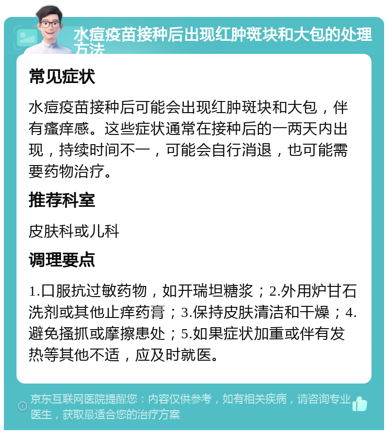 水痘疫苗接种后出现红肿斑块和大包的处理方法 常见症状 水痘疫苗接种后可能会出现红肿斑块和大包，伴有瘙痒感。这些症状通常在接种后的一两天内出现，持续时间不一，可能会自行消退，也可能需要药物治疗。 推荐科室 皮肤科或儿科 调理要点 1.口服抗过敏药物，如开瑞坦糖浆；2.外用炉甘石洗剂或其他止痒药膏；3.保持皮肤清洁和干燥；4.避免搔抓或摩擦患处；5.如果症状加重或伴有发热等其他不适，应及时就医。