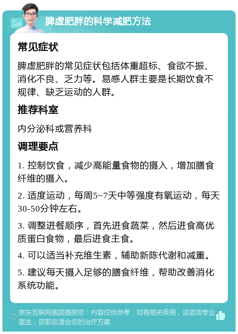 脾虚肥胖的科学减肥方法 常见症状 脾虚肥胖的常见症状包括体重超标、食欲不振、消化不良、乏力等。易感人群主要是长期饮食不规律、缺乏运动的人群。 推荐科室 内分泌科或营养科 调理要点 1. 控制饮食，减少高能量食物的摄入，增加膳食纤维的摄入。 2. 适度运动，每周5~7天中等强度有氧运动，每天30-50分钟左右。 3. 调整进餐顺序，首先进食蔬菜，然后进食高优质蛋白食物，最后进食主食。 4. 可以适当补充维生素，辅助新陈代谢和减重。 5. 建议每天摄入足够的膳食纤维，帮助改善消化系统功能。