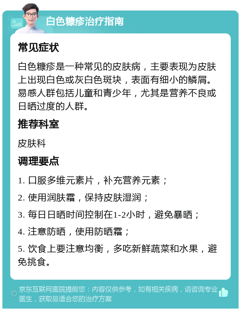 白色糠疹治疗指南 常见症状 白色糠疹是一种常见的皮肤病，主要表现为皮肤上出现白色或灰白色斑块，表面有细小的鳞屑。易感人群包括儿童和青少年，尤其是营养不良或日晒过度的人群。 推荐科室 皮肤科 调理要点 1. 口服多维元素片，补充营养元素； 2. 使用润肤霜，保持皮肤湿润； 3. 每日日晒时间控制在1-2小时，避免暴晒； 4. 注意防晒，使用防晒霜； 5. 饮食上要注意均衡，多吃新鲜蔬菜和水果，避免挑食。